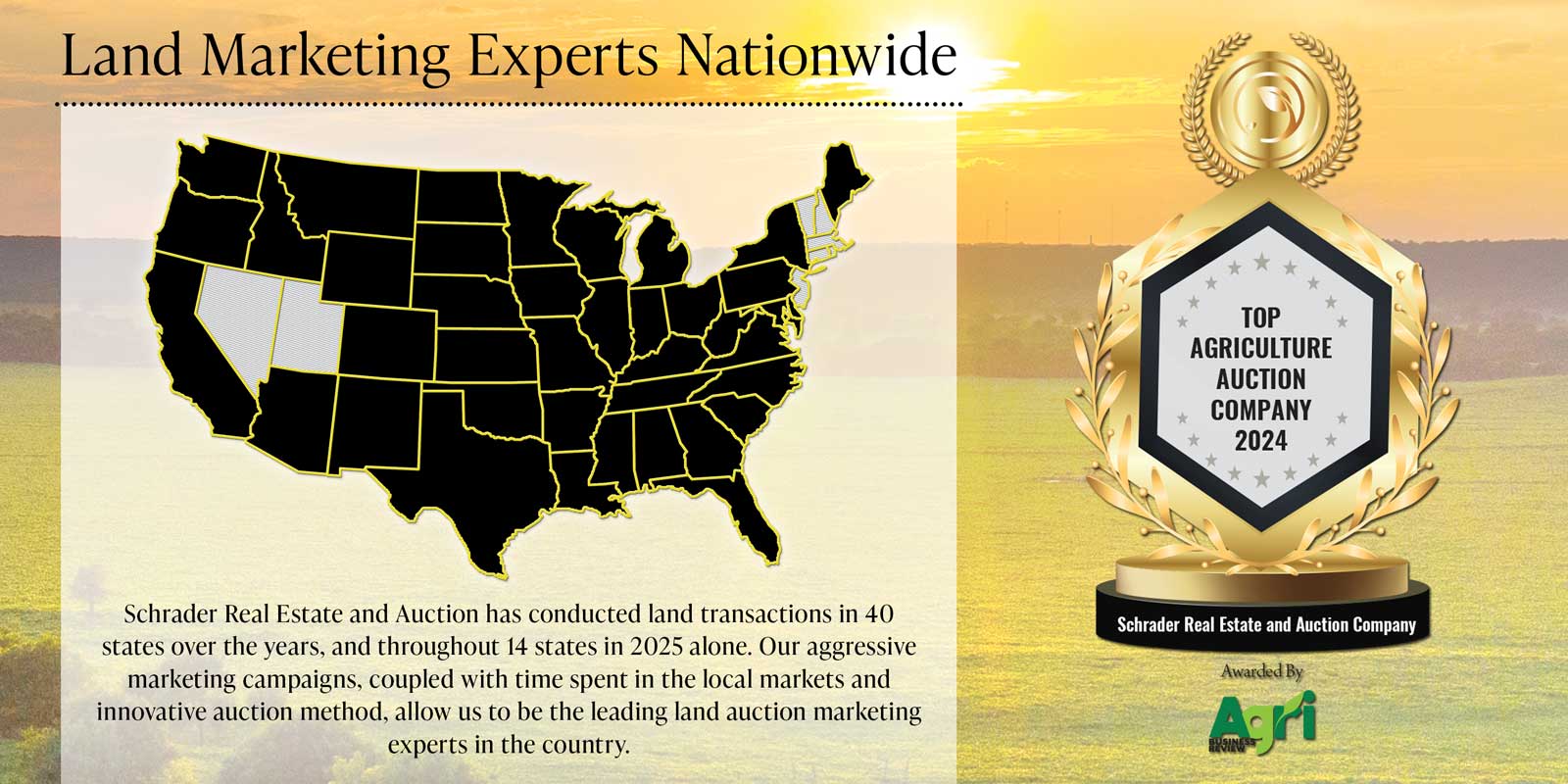 Land Marketing Experts Nationwide Land Marketing Experts Nationwide - Schrader Real Estate and Auction has conducted land transactions in 40 states over the years and in 14 states in 2025 alone. Named Top Agriculture Auction Company 2024 by Agri Business Review.